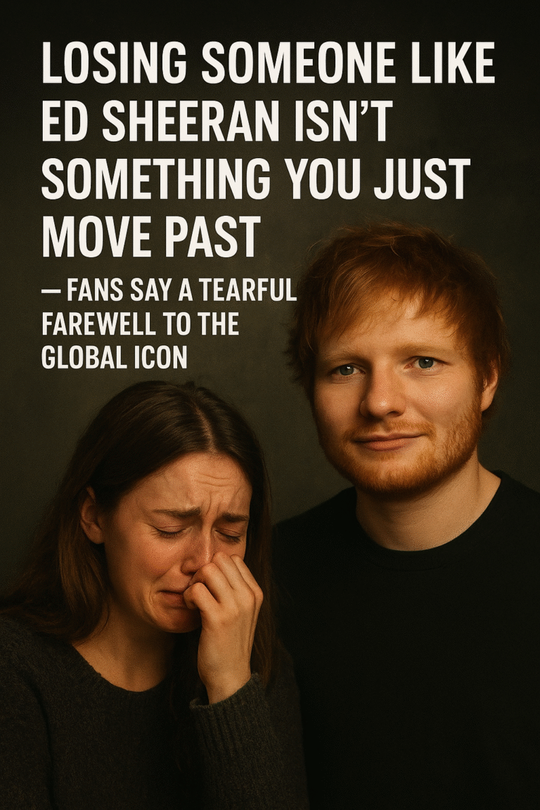Losing Someone Like Ed Sheeran Isn’t Something You Just Move Past — Fans Say a Tearful Farewell to the Global Icon